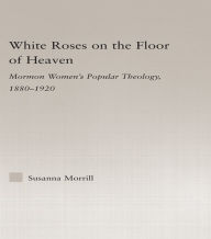 Title: White Roses on the Floor of Heaven: Nature and Flower Imagery in Latter-Day Saints Women's Literature, 1880-1920, Author: Susanna Morrill