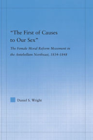 Title: The First of Causes to Our Sex: The Female Moral Reform Movement in the Antebellum Northeast, 1834-1848, Author: Daniel S. Wright