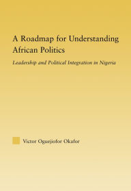 Title: A Roadmap for Understanding African Politics: Leadership and Political Integration in Nigeria, Author: Victor Oguejiofor Okafor