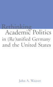 Title: Re-thinking Academic Politics in (Re)unified Germany and the United States: Comparative Academic Politics & the Case of East German Historians, Author: John A. Weaver
