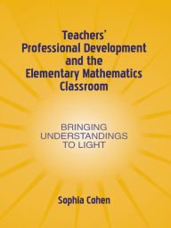 Title: Teachers' Professional Development and the Elementary Mathematics Classroom: Bringing Understandings To Light, Author: Sophia Cohen