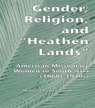 Title: Gender, Religion, and the Heathen Lands: American Missionary Women in South Asia, 1860s-1940s, Author: Maina Chawla Singh