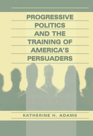 Title: Progressive Politics and the Training of America's Persuaders, Author: Katherine Adams