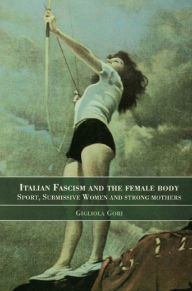 Title: Italian Fascism and the Female Body: Sport, Submissive Women and Strong Mothers, Author: Gigliola Gori
