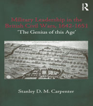 Title: Military Leadership in the British Civil Wars, 1642-1651: 'The Genius of this Age', Author: Stanley D.M. Carpenter