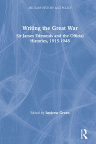 Title: Writing the Great War: Sir James Edmonds and the Official Histories, 1915-1948, Author: Andrew Green