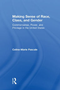 Title: Making Sense of Race, Class, and Gender: Commonsense, Power, and Privilege in the United States, Author: Celine-Marie Pascale