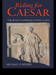 Title: Riding for Caesar: The Roman Emperor's Horseguard, Author: Micheal P. Speidel