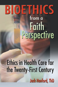 Title: Bioethics from a Faith Perspective: Ethics in Health Care for the Twenty-First Century, Author: Jack T Hanford