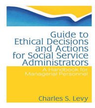 Title: Guide to Ethical Decisions and Actions for Social Service Administrators: A Handbook for Managerial Personnel, Author: Charles S Levy