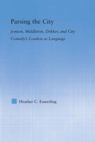 Title: Parsing the City: Jonson, Middleton, Dekker, and City Comedy's London as Language, Author: Heather Easterling