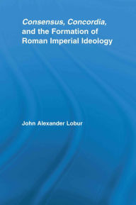 Title: Consensus, Concordia and the Formation of Roman Imperial Ideology, Author: John Alexander Lobur