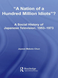 Title: A Nation of a Hundred Million Idiots: A Social History of Japanese Television, 1953 - 1973, Author: Jayson Makoto Chun