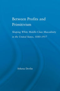 Title: Between Profits and Primitivism: Shaping White Middle-Class Masculinity in the U.S., 1880-1917, Author: Athena Devlin