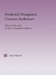 Title: Frederick Douglass's Curious Audiences: Ethos in the Age of the Consumable Subject, Author: Terry Baxter