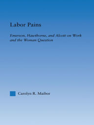 Title: Labor Pains: Emerson, Hawthorne, & Alcott on Work, Women, & the Development of the Self, Author: Carolyn Maibor