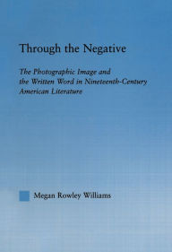 Title: Through the Negative: The Photographic Image and the Written Word in Nineteenth-Century American Literature, Author: Megan Williams