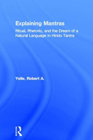 Title: Explaining Mantras: Ritual, Rhetoric, and the Dream of a Natural Language in Hindu Tantra, Author: Robert A. Yelle
