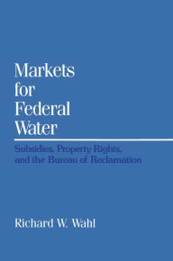 Title: Markets for Federal Water: Subsidies, Property Rights, and the Bureau of Reclamation, Author: Richard W. Wahl