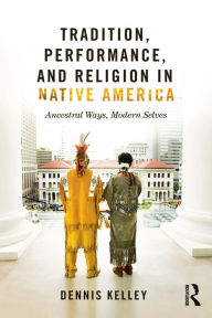 Title: Tradition, Performance, and Religion in Native America: Ancestral Ways, Modern Selves, Author: Dennis Kelley