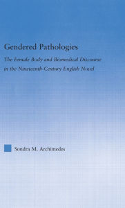 Title: Gendered Pathologies: The Female Body and Biomedical Discourse in the Nineteenth-Century English Novel, Author: Sondra Archimedes