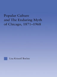Title: Popular Culture and the Enduring Myth of Chicago, 1871-1968, Author: Lisa Krissoff Boehm