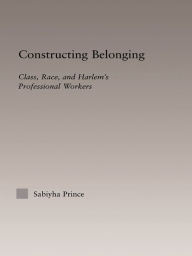 Title: Constructing Belonging: Class, Race, and Harlem's Professional Workers, Author: Sabiyha Robin Prince