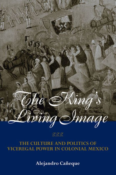 The King's Living Image: The Culture and Politics of Viceregal Power in Colonial Mexico