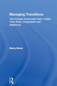 Title: Managing Transitions: The Chinese Communist Party, United Front Work, Corporatism and Hegemony, Author: Gerry Groot