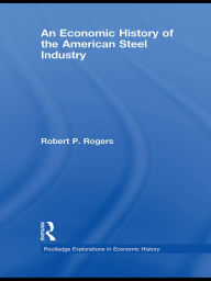 Title: An Economic History of the American Steel Industry, Author: Robert P. Rogers