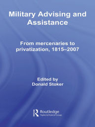 Title: Military Advising and Assistance: From Mercenaries to Privatization, 1815-2007, Author: Donald Stoker