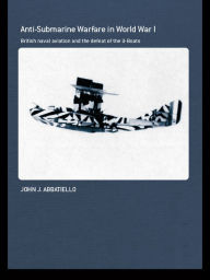 Title: Anti-Submarine Warfare in World War I: British Naval Aviation and the Defeat of the U-Boats, Author: John Abbatiello