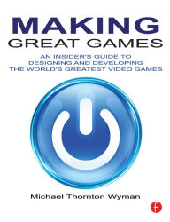 Title: Making Great Games: An Insider's Guide to Designing and Developing the World's Greatest Games, Author: Michael Wyman