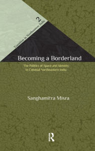 Title: Becoming a Borderland: The Politics of Space and Identity in Colonial Northeastern India, Author: Sanghamitra Misra