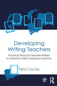 Title: Developing Writing Teachers: Practical Ways for Teacher-Writers to Transform their Classroom Practice, Author: Terry Locke