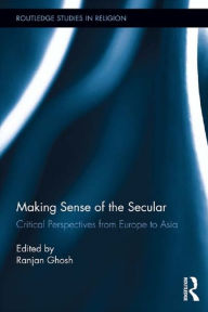 Title: Making Sense of the Secular: Critical Perspectives from Europe to Asia, Author: Ranjan Ghosh