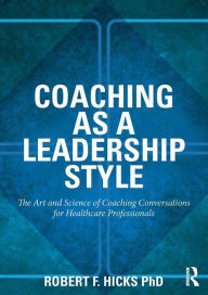 Title: Coaching as a Leadership Style: The Art and Science of Coaching Conversations for Healthcare Professionals, Author: Robert F. Hicks