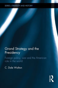 Title: Grand Strategy and the Presidency: Foreign Policy, War and the American Role in the World, Author: C. Dale Walton