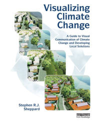 Title: Visualizing Climate Change: A Guide to Visual Communication of Climate Change and Developing Local Solutions, Author: Stephen R.J. Sheppard