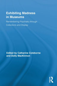 Title: Exhibiting Madness in Museums: Remembering Psychiatry Through Collection and Display, Author: Catharine Coleborne