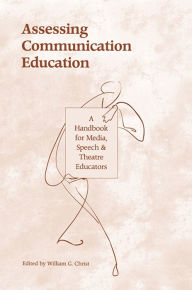 Title: Assessing Communication Education: A Handbook for Media, Speech, and Theatre Educators, Author: William G. Christ
