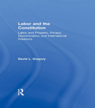 Title: Labor and the Constitution: Labor and Property, Privacy, Discrimination and International Relations, Author: David L. Gregory