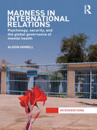 Title: Madness in International Relations: Psychology, Security, and the Global Governance of Mental Health, Author: Alison Howell
