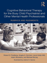Title: Cognitive Behavioral Therapy for the Busy Child Psychiatrist and Other Mental Health Professionals: Rubrics and Rudiments, Author: Robert D. Friedberg