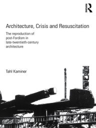 Title: Architecture, Crisis and Resuscitation: The Reproduction of Post-Fordism in Late-Twentieth-Century Architecture, Author: Tahl Kaminer