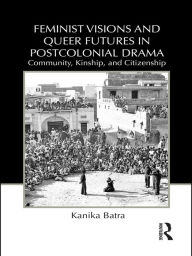 Title: Feminist Visions and Queer Futures in Postcolonial Drama: Community, Kinship, and Citizenship, Author: Kanika Batra