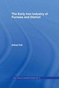 Title: The Early Iron Industry of Furness and Districts: An Historical and Descriptive Account from Earliest Times to the End of the Eighteenth Century with an Account of the Furness Ironmasters in Scotland 1726-1800, Author: Alfred Fell