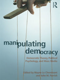 Title: Manipulating Democracy: Democratic Theory, Political Psychology, and Mass Media, Author: Wayne Le Cheminant