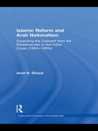 Title: Islamic Reform and Arab Nationalism: Expanding the Crescent from the Mediterranean to the Indian Ocean (1880s-1930s), Author: Amal N. Ghazal