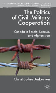 Title: The Politics of Civil-Military Cooperation: Canada in Bosnia, Kosovo, and Afghanistan, Author: C. Ankersen